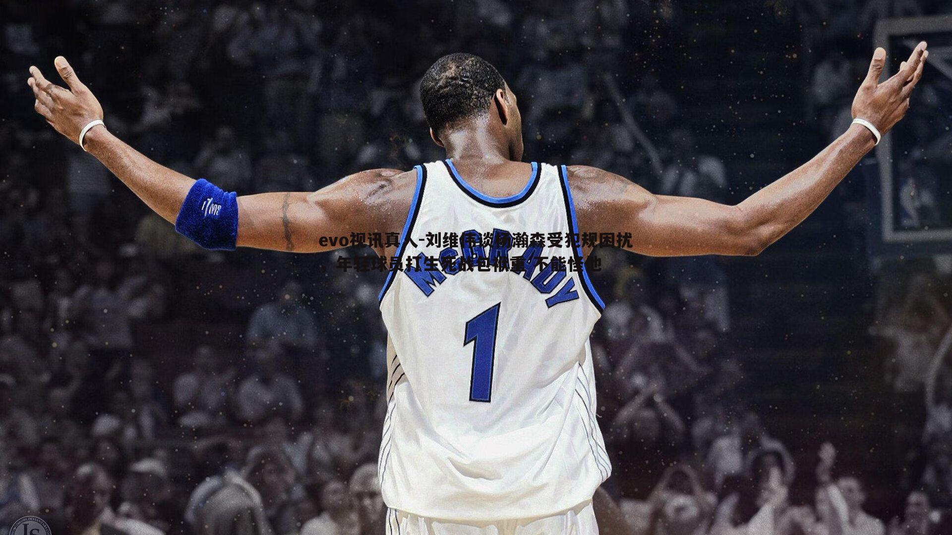 evo视讯真人-刘维伟谈杨瀚森受犯规困扰，年轻球员打生死战包袱重 不能怪他